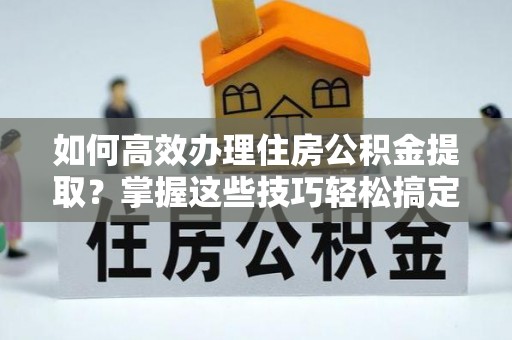 巴林右旗如何高效办理住房公积金提取？掌握这些技巧轻松搞定