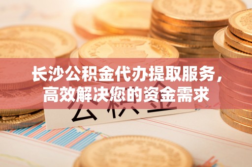 巴林右旗长沙公积金代办提取服务，高效解决您的资金需求
