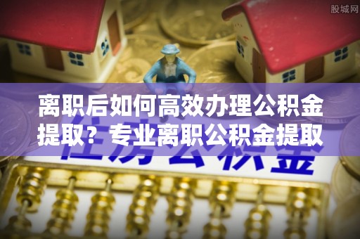 巴林右旗离职后如何高效办理公积金提取？专业离职公积金提取代办服务详解