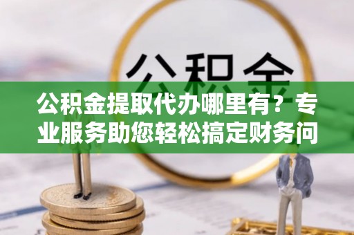 巴林右旗公积金提取代办哪里有？专业服务助您轻松搞定财务问题
