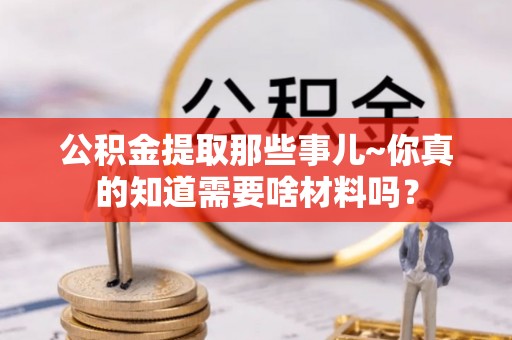 巴林右旗公积金提取那些事儿~你真的知道需要啥材料吗？