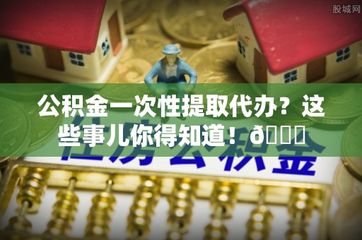 巴林右旗公积金一次性提取代办？这些事儿你得知道！😎