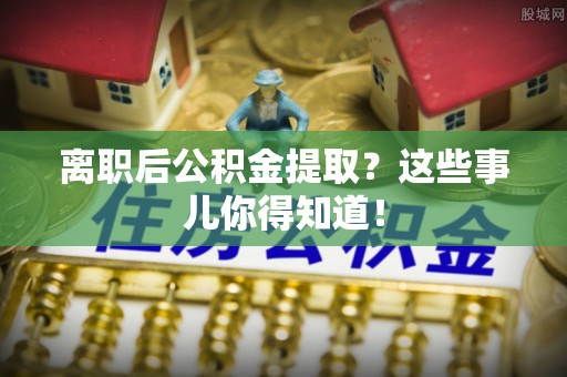 巴林右旗离职后公积金提取？这些事儿你得知道！