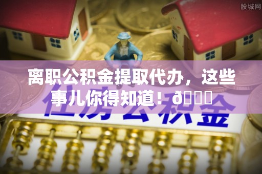 巴林右旗离职公积金提取代办，这些事儿你得知道！😎