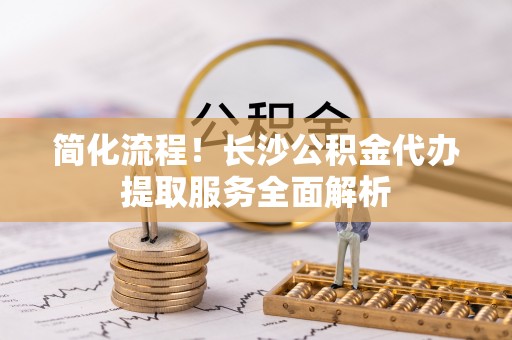 巴林右旗简化流程！长沙公积金代办提取服务全面解析
