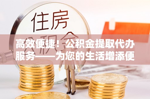 巴林右旗高效便捷！公积金提取代办服务——为您的生活增添便利